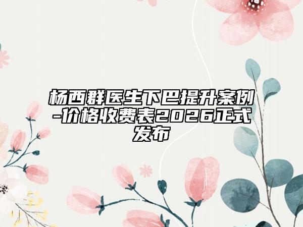 杨西群医生下巴提升案例-价格收费表2026正式发布