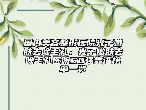国内美容整形医院光子嫩肤去除毛孔：光子嫩肤去除毛孔医院50强靠谱榜单一览