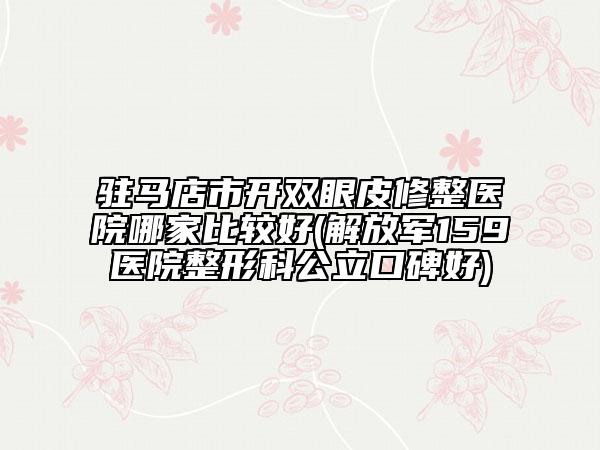 驻马店市开双眼皮修整医院哪家比较好(解放军159医院整形科公立口碑好)