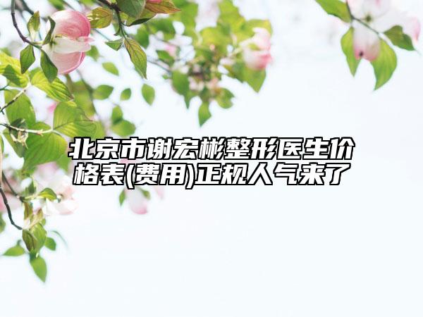北京市谢宏彬整形医生价格表(费用)正规人气来了