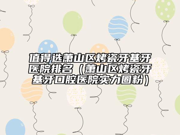 值得选萧山区烤瓷牙基牙医院排名（萧山区烤瓷牙基牙口腔医院实力圈粉）