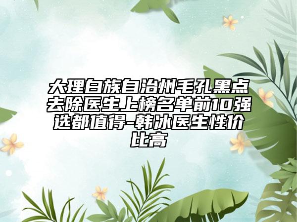 大理白族自治州毛孔黑点去除医生上榜名单前10强选都值得-韩冰医生性价比高