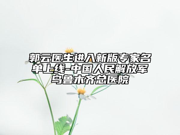 郭云医生进入新版专家名单上线-中国人民解放军乌鲁木齐总医院