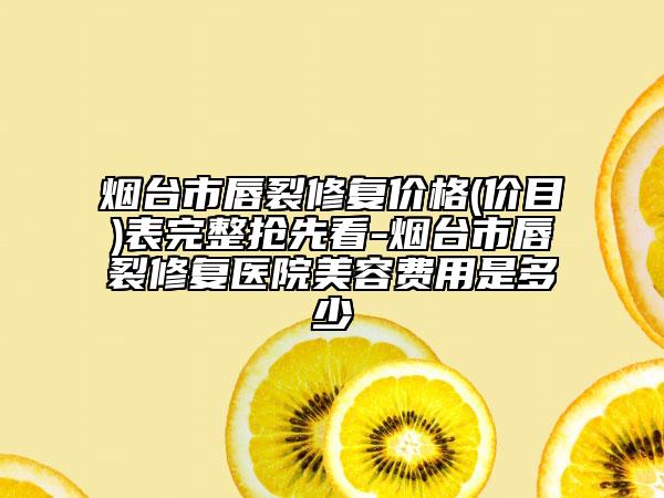 烟台市唇裂修复价格(价目)表完整抢先看-烟台市唇裂修复医院美容费用是多少