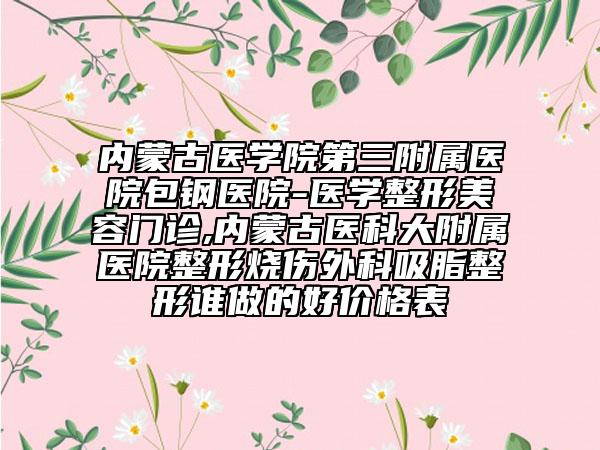 内蒙古医学院第三附属医院包钢医院-医学整形美容门诊,内蒙古医科大附属医院整形烧伤外科吸脂整形谁做的好价格表