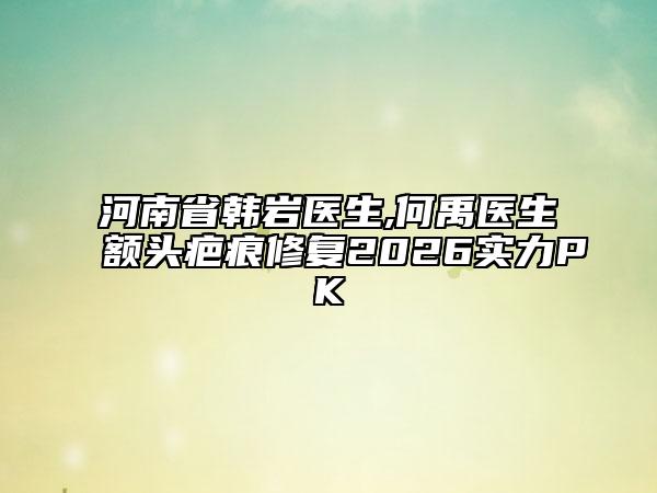 河南省韩岩医生,何禹医生额头疤痕修复2026实力PK