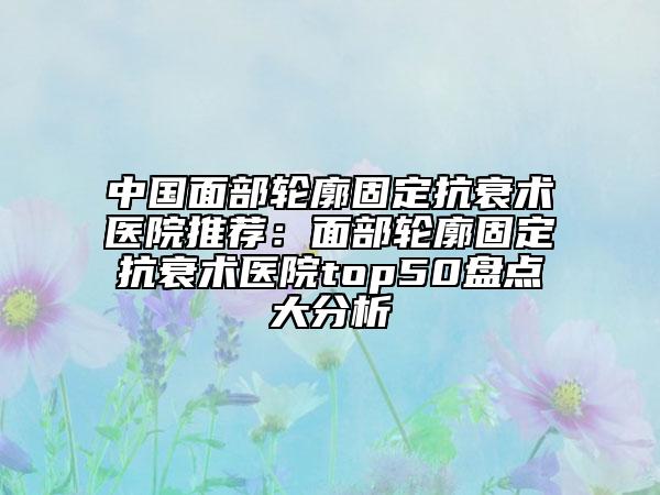 中国面部轮廓固定抗衰术医院推荐：面部轮廓固定抗衰术医院top50盘点大分析
