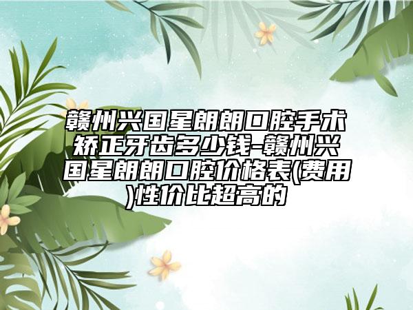 赣州兴国星朗朗口腔手术矫正牙齿多少钱-赣州兴国星朗朗口腔价格表(费用)性价比超高的