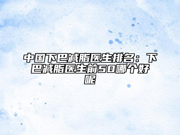 中国下巴减脂医生排名：下巴减脂医生前50哪个好呢