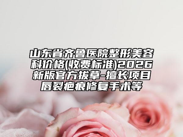 山东省齐鲁医院整形美容科价格(收费标准)2026新版官方拔草-擅长项目唇裂疤痕修复手术等