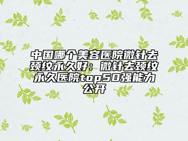 中国哪个美容医院微针去颈纹永久好：微针去颈纹永久医院top50强能力公开