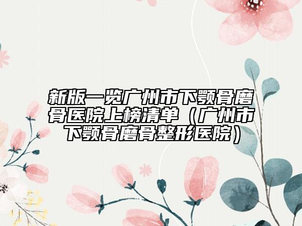 新版一览广州市下颚骨磨骨医院上榜清单（广州市下颚骨磨骨整形医院）