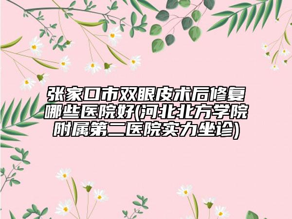 张家口市双眼皮术后修复哪些医院好(河北北方学院附属第二医院实力坐诊)