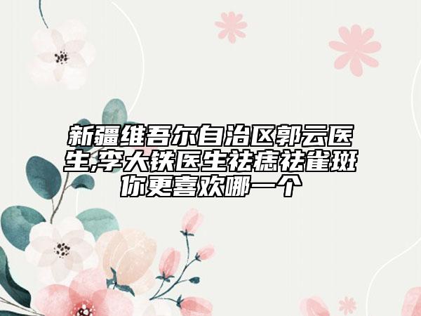 新疆维吾尔自治区郭云医生,李大铁医生祛痣祛雀斑你更喜欢哪一个