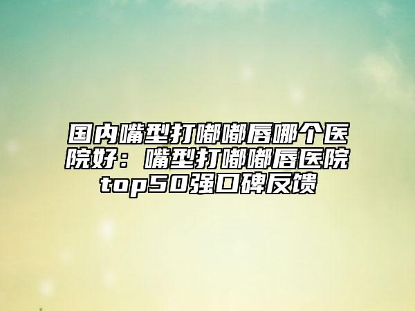 国内嘴型打嘟嘟唇哪个医院好：嘴型打嘟嘟唇医院top50强口碑反馈