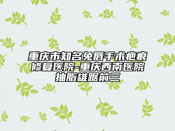 重庆市知名兔唇手术疤痕修复医院-重庆西南医院抽脂雄踞前三