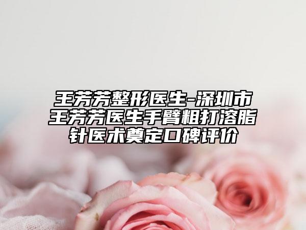 王芳芳整形医生-深圳市王芳芳医生手臂粗打溶脂针医术奠定口碑评价
