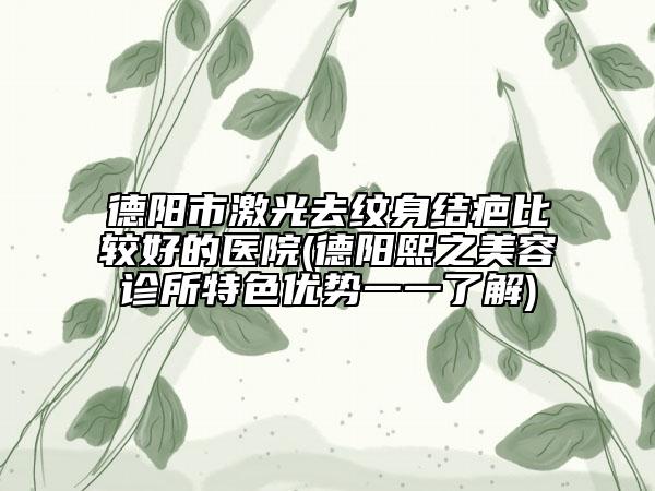 德阳市激光去纹身结疤比较好的医院(德阳熙之美容诊所特色优势一一了解)