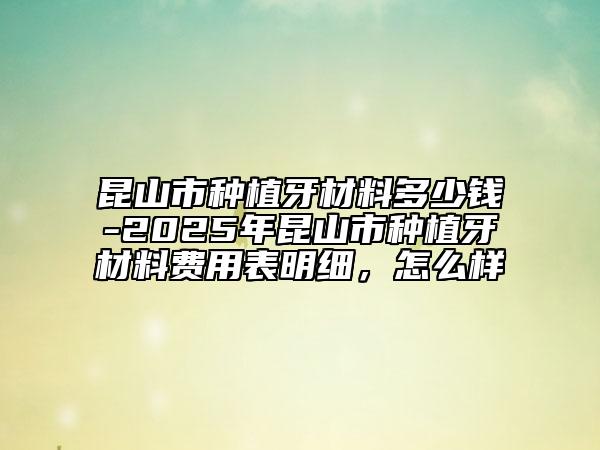 昆山市种植牙材料多少钱-2025年昆山市种植牙材料费用表明细，怎么样