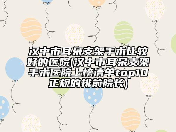 汉中市耳朵支架手术比较好的医院(汉中市耳朵支架手术医院上榜清单top10正规的排前院长)