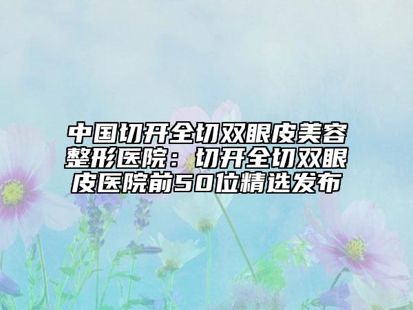 中国切开全切双眼皮美容整形医院：切开全切双眼皮医院前50位精选发布