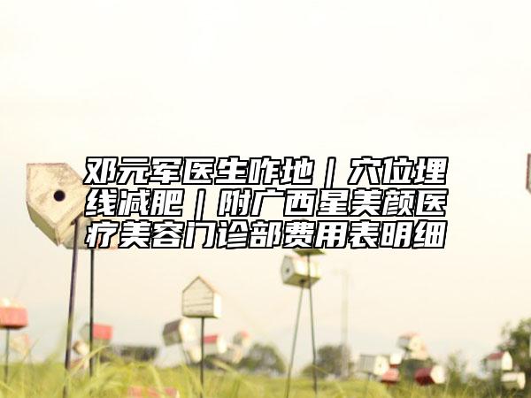 邓元军医生咋地｜穴位埋线减肥｜附广西星美颜医疗美容门诊部费用表明细