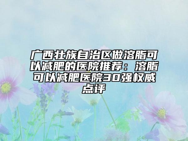 广西壮族自治区做溶脂可以减肥的医院推荐：溶脂可以减肥医院30强权威点评