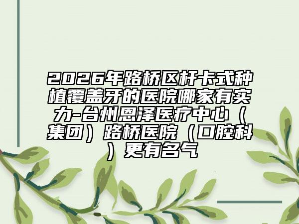 2026年路桥区杆卡式种植覆盖牙的医院哪家有实力-台州恩泽医疗中心（集团）路桥医院（口腔科）更有名气