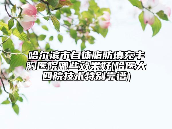 哈尔滨市自体脂肪填充丰胸医院哪些效果好(哈医大四院技术特别靠谱)