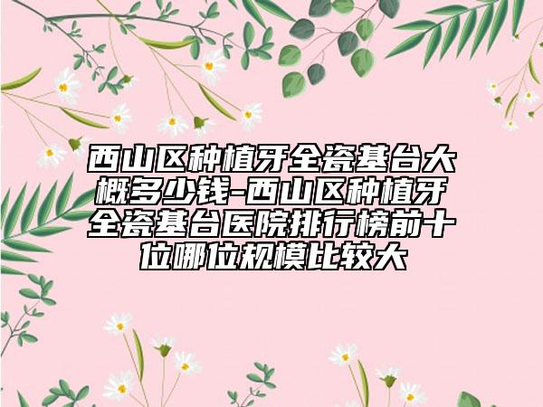 西山区种植牙全瓷基台大概多少钱-西山区种植牙全瓷基台医院排行榜前十位哪位规模比较大