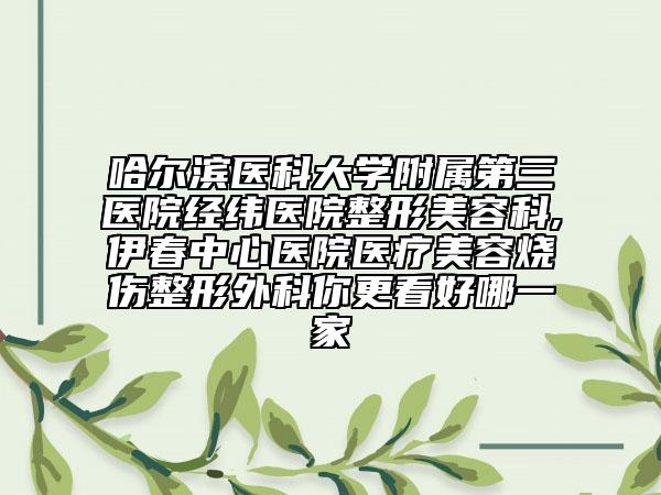 哈尔滨医科大学附属第三医院经纬医院整形美容科,伊春中心医院医疗美容烧伤整形外科你更看好哪一家