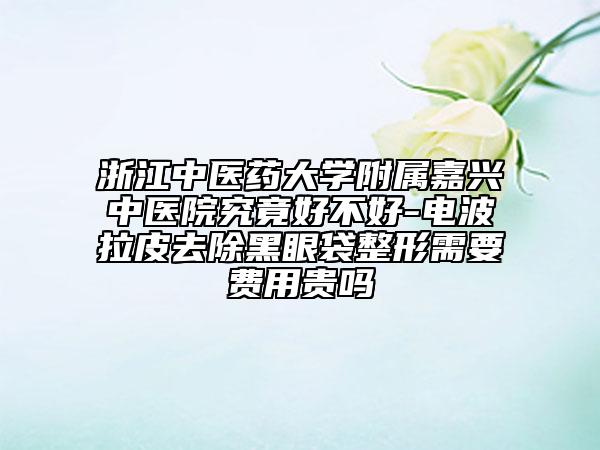 浙江中医药大学附属嘉兴中医院究竟好不好-电波拉皮去除黑眼袋整形需要费用贵吗