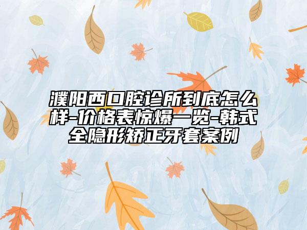 濮阳西口腔诊所到底怎么样-价格表惊爆一览-韩式全隐形矫正牙套案例