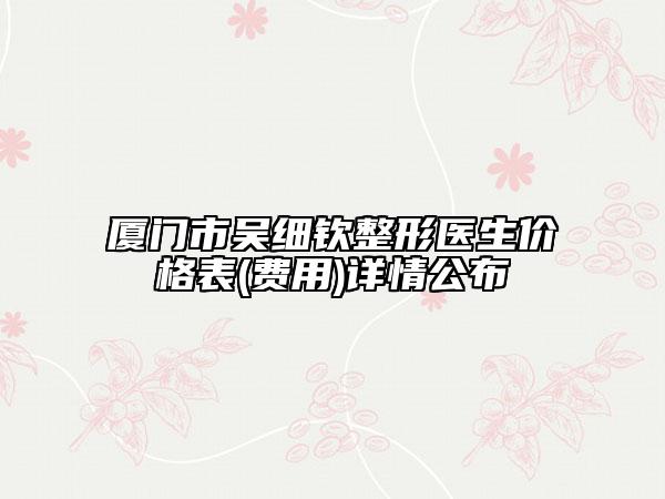 厦门市吴细钦整形医生价格表(费用)详情公布