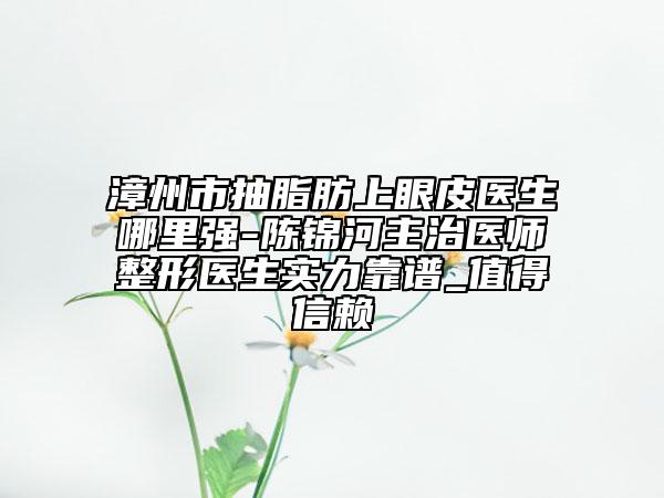 漳州市抽脂肪上眼皮医生哪里强-陈锦河主治医师整形医生实力靠谱_值得信赖