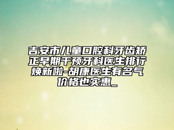吉安市儿童口腔科牙齿矫正早期干预牙科医生排行焕新啦-胡康医生有名气价格也实惠_