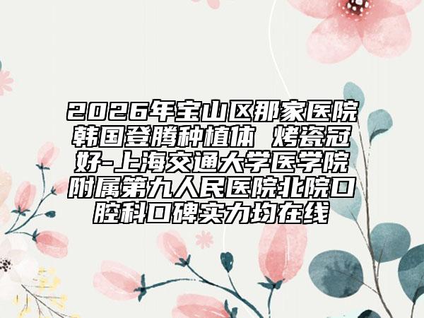 2026年宝山区那家医院韩国登腾种植体 烤瓷冠好-上海交通大学医学院附属第九人民医院北院口腔科口碑实力均在线