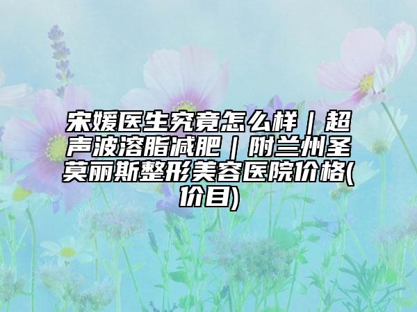 宋媛医生究竟怎么样｜超声波溶脂减肥｜附兰州圣莫丽斯整形美容医院价格(价目)