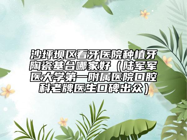 沙坪坝区看牙医院种植牙陶瓷基台哪家好（陆军军医大学第一附属医院口腔科老牌医生口碑出众）