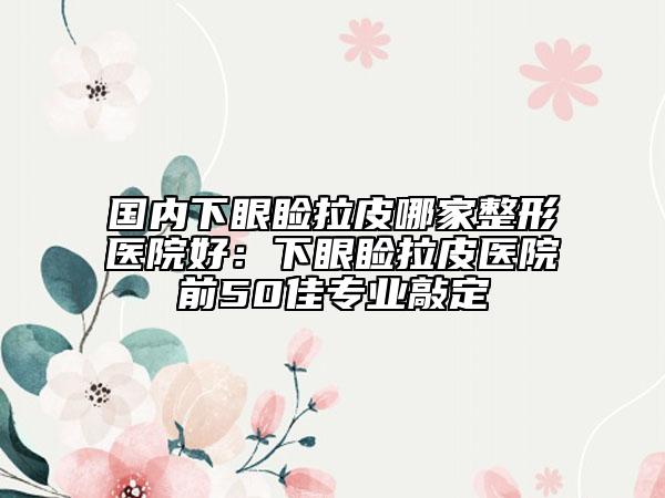 国内下眼睑拉皮哪家整形医院好：下眼睑拉皮医院前50佳专业敲定