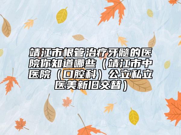 靖江市根管治疗牙髓的医院你知道哪些（靖江市中医院（口腔科）公立私立医美新旧交替）