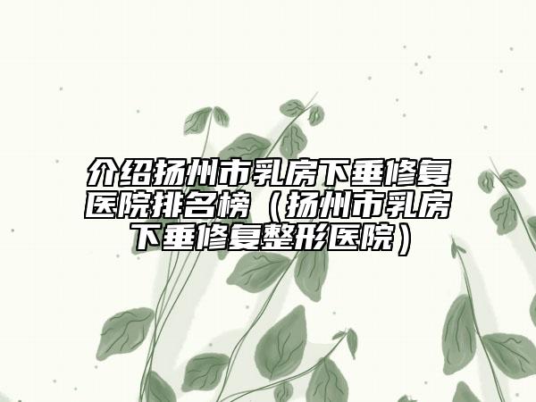 介绍扬州市乳房下垂修复医院排名榜（扬州市乳房下垂修复整形医院）
