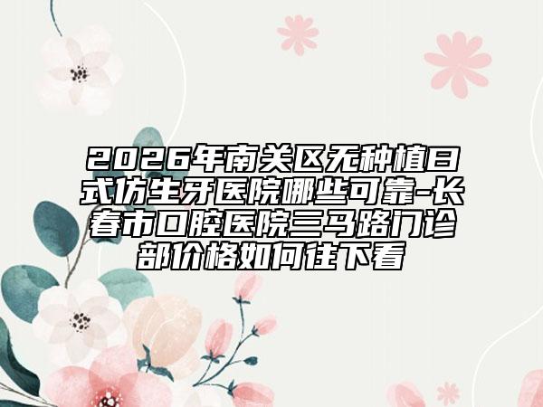2026年南关区无种植曰式仿生牙医院哪些可靠-长春市口腔医院三马路门诊部价格如何往下看