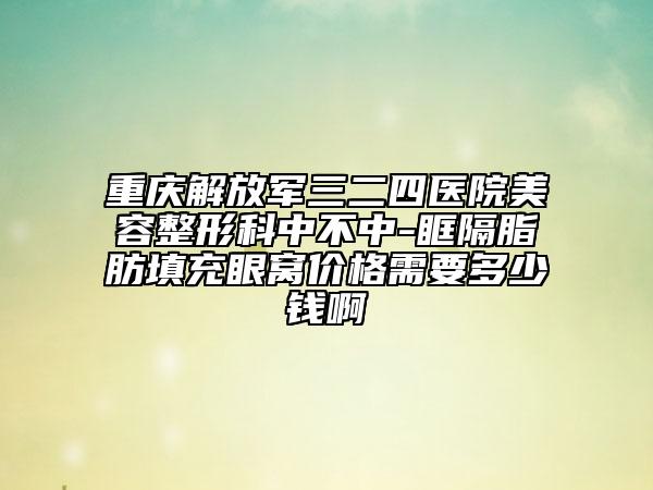 重庆解放军三二四医院美容整形科中不中-眶隔脂肪填充眼窝价格需要多少钱啊