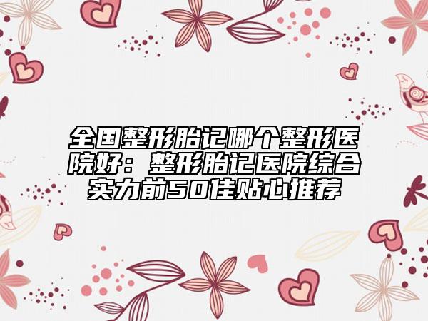 全国整形胎记哪个整形医院好：整形胎记医院综合实力前50佳贴心推荐