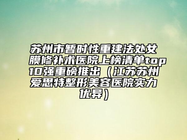 苏州市暂时性重建法处女膜修补术医院上榜清单top10强重磅推出（江苏苏州爱思特整形美容医院实力优异）