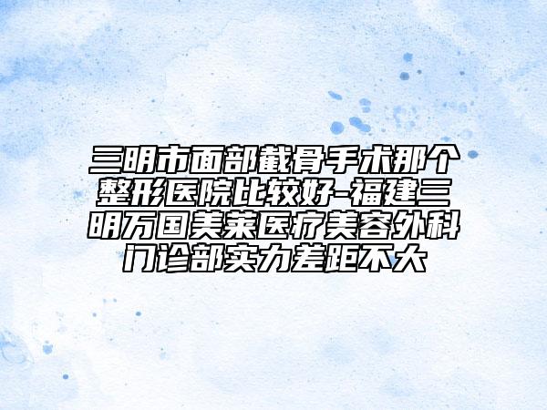 三明市面部截骨手术那个整形医院比较好-福建三明万国美莱医疗美容外科门诊部实力差距不大