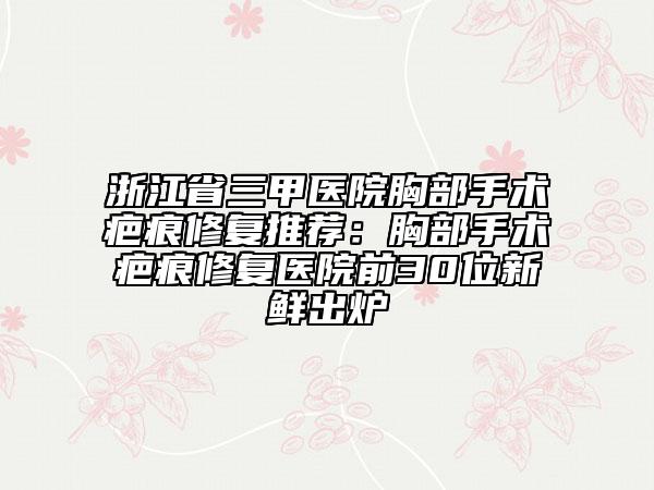 浙江省三甲医院胸部手术疤痕修复推荐：胸部手术疤痕修复医院前30位新鲜出炉