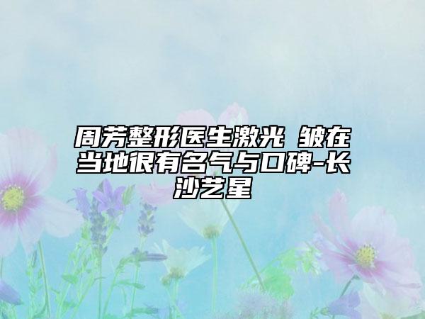 周芳整形医生激光袪皱在当地很有名气与口碑-长沙艺星