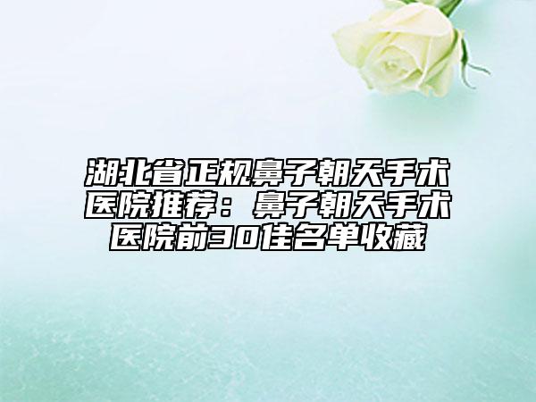湖北省正规鼻子朝天手术医院推荐：鼻子朝天手术医院前30佳名单收藏